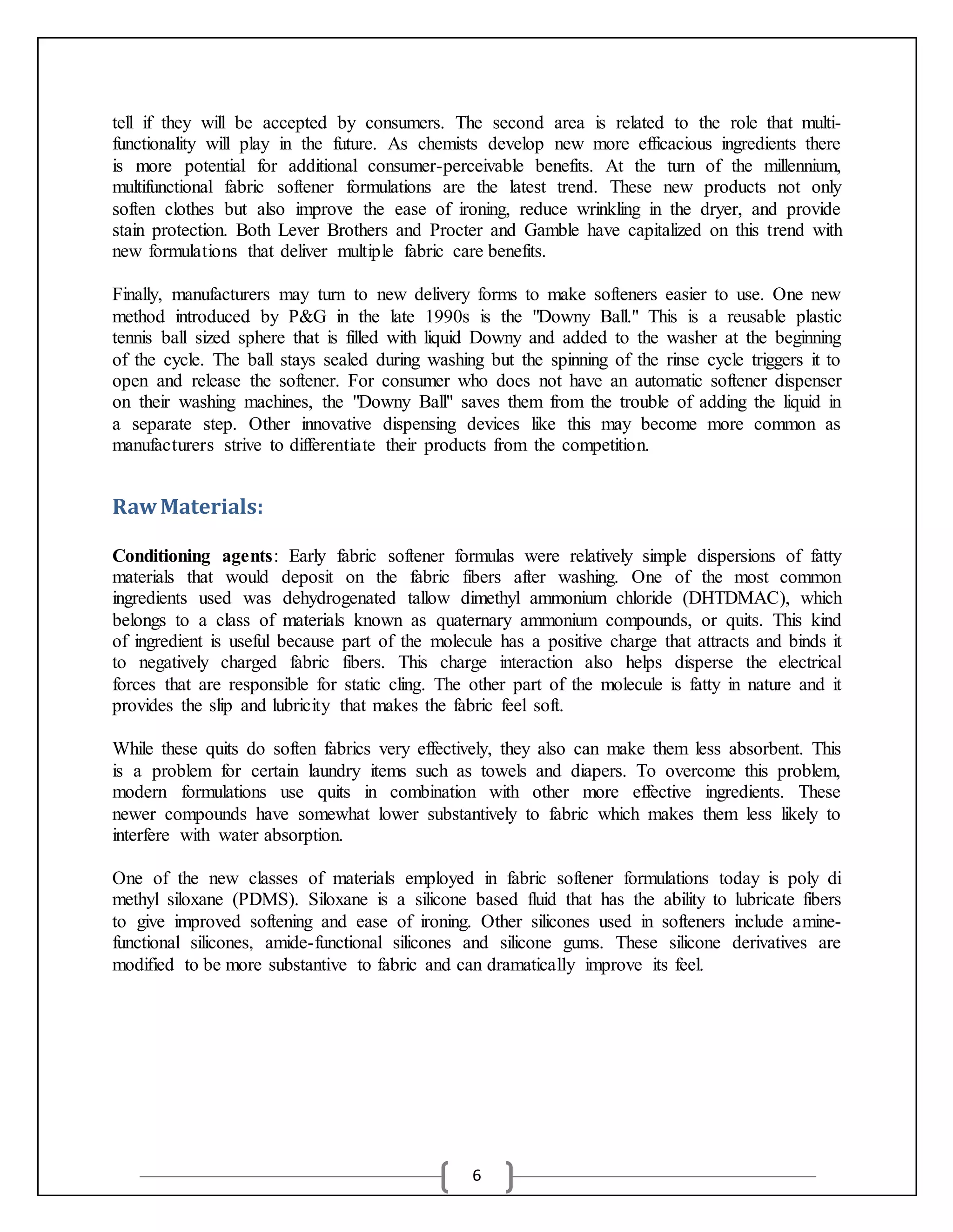6
tell if they will be accepted by consumers. The second area is related to the role that multi-
functionality will play in the future. As chemists develop new more efficacious ingredients there
is more potential for additional consumer-perceivable benefits. At the turn of the millennium,
multifunctional fabric softener formulations are the latest trend. These new products not only
soften clothes but also improve the ease of ironing, reduce wrinkling in the dryer, and provide
stain protection. Both Lever Brothers and Procter and Gamble have capitalized on this trend with
new formulations that deliver multiple fabric care benefits.
Finally, manufacturers may turn to new delivery forms to make softeners easier to use. One new
method introduced by P&G in the late 1990s is the "Downy Ball." This is a reusable plastic
tennis ball sized sphere that is filled with liquid Downy and added to the washer at the beginning
of the cycle. The ball stays sealed during washing but the spinning of the rinse cycle triggers it to
open and release the softener. For consumer who does not have an automatic softener dispenser
on their washing machines, the "Downy Ball" saves them from the trouble of adding the liquid in
a separate step. Other innovative dispensing devices like this may become more common as
manufacturers strive to differentiate their products from the competition.
RawMaterials:
Conditioning agents: Early fabric softener formulas were relatively simple dispersions of fatty
materials that would deposit on the fabric fibers after washing. One of the most common
ingredients used was dehydrogenated tallow dimethyl ammonium chloride (DHTDMAC), which
belongs to a class of materials known as quaternary ammonium compounds, or quits. This kind
of ingredient is useful because part of the molecule has a positive charge that attracts and binds it
to negatively charged fabric fibers. This charge interaction also helps disperse the electrical
forces that are responsible for static cling. The other part of the molecule is fatty in nature and it
provides the slip and lubricity that makes the fabric feel soft.
While these quits do soften fabrics very effectively, they also can make them less absorbent. This
is a problem for certain laundry items such as towels and diapers. To overcome this problem,
modern formulations use quits in combination with other more effective ingredients. These
newer compounds have somewhat lower substantively to fabric which makes them less likely to
interfere with water absorption.
One of the new classes of materials employed in fabric softener formulations today is poly di
methyl siloxane (PDMS). Siloxane is a silicone based fluid that has the ability to lubricate fibers
to give improved softening and ease of ironing. Other silicones used in softeners include amine-
functional silicones, amide-functional silicones and silicone gums. These silicone derivatives are
modified to be more substantive to fabric and can dramatically improve its feel.
 