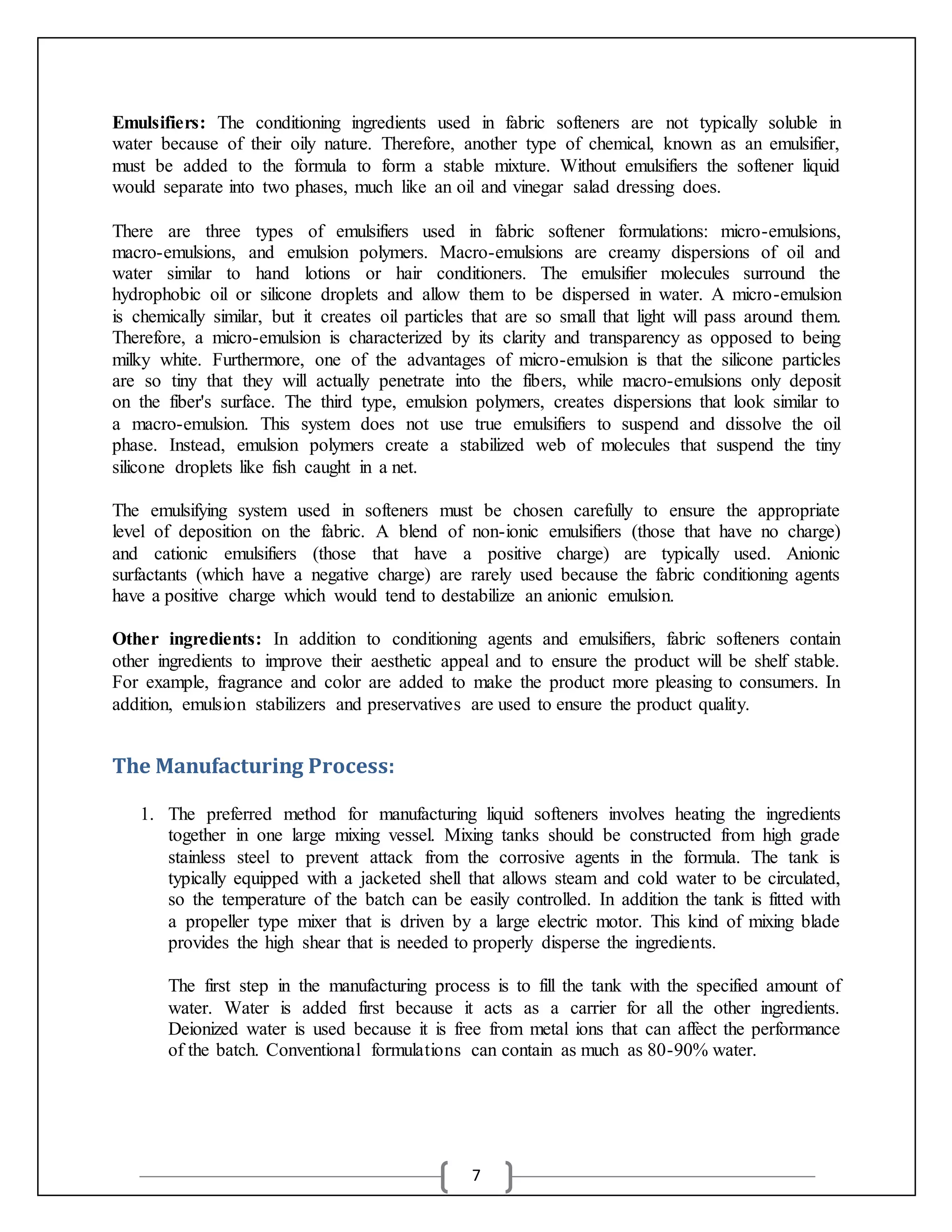 7
Emulsifiers: The conditioning ingredients used in fabric softeners are not typically soluble in
water because of their oily nature. Therefore, another type of chemical, known as an emulsifier,
must be added to the formula to form a stable mixture. Without emulsifiers the softener liquid
would separate into two phases, much like an oil and vinegar salad dressing does.
There are three types of emulsifiers used in fabric softener formulations: micro-emulsions,
macro-emulsions, and emulsion polymers. Macro-emulsions are creamy dispersions of oil and
water similar to hand lotions or hair conditioners. The emulsifier molecules surround the
hydrophobic oil or silicone droplets and allow them to be dispersed in water. A micro-emulsion
is chemically similar, but it creates oil particles that are so small that light will pass around them.
Therefore, a micro-emulsion is characterized by its clarity and transparency as opposed to being
milky white. Furthermore, one of the advantages of micro-emulsion is that the silicone particles
are so tiny that they will actually penetrate into the fibers, while macro-emulsions only deposit
on the fiber's surface. The third type, emulsion polymers, creates dispersions that look similar to
a macro-emulsion. This system does not use true emulsifiers to suspend and dissolve the oil
phase. Instead, emulsion polymers create a stabilized web of molecules that suspend the tiny
silicone droplets like fish caught in a net.
The emulsifying system used in softeners must be chosen carefully to ensure the appropriate
level of deposition on the fabric. A blend of non-ionic emulsifiers (those that have no charge)
and cationic emulsifiers (those that have a positive charge) are typically used. Anionic
surfactants (which have a negative charge) are rarely used because the fabric conditioning agents
have a positive charge which would tend to destabilize an anionic emulsion.
Other ingredients: In addition to conditioning agents and emulsifiers, fabric softeners contain
other ingredients to improve their aesthetic appeal and to ensure the product will be shelf stable.
For example, fragrance and color are added to make the product more pleasing to consumers. In
addition, emulsion stabilizers and preservatives are used to ensure the product quality.
The Manufacturing Process:
1. The preferred method for manufacturing liquid softeners involves heating the ingredients
together in one large mixing vessel. Mixing tanks should be constructed from high grade
stainless steel to prevent attack from the corrosive agents in the formula. The tank is
typically equipped with a jacketed shell that allows steam and cold water to be circulated,
so the temperature of the batch can be easily controlled. In addition the tank is fitted with
a propeller type mixer that is driven by a large electric motor. This kind of mixing blade
provides the high shear that is needed to properly disperse the ingredients.
The first step in the manufacturing process is to fill the tank with the specified amount of
water. Water is added first because it acts as a carrier for all the other ingredients.
Deionized water is used because it is free from metal ions that can affect the performance
of the batch. Conventional formulations can contain as much as 80-90% water.
 