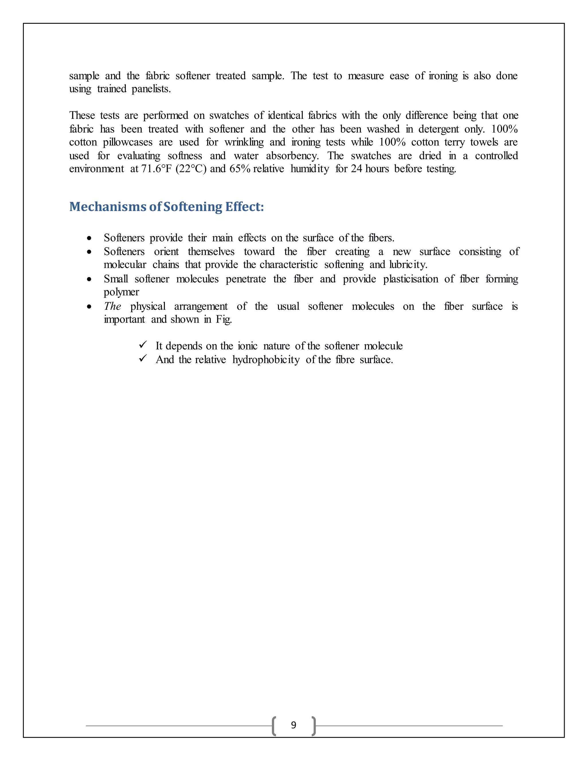 9
sample and the fabric softener treated sample. The test to measure ease of ironing is also done
using trained panelists.
These tests are performed on swatches of identical fabrics with the only difference being that one
fabric has been treated with softener and the other has been washed in detergent only. 100%
cotton pillowcases are used for wrinkling and ironing tests while 100% cotton terry towels are
used for evaluating softness and water absorbency. The swatches are dried in a controlled
environment at 71.6°F (22°C) and 65% relative humidity for 24 hours before testing.
Mechanisms ofSoftening Effect:
 Softeners provide their main effects on the surface of the fibers.
 Softeners orient themselves toward the fiber creating a new surface consisting of
molecular chains that provide the characteristic softening and lubricity.
 Small softener molecules penetrate the fiber and provide plasticisation of fiber forming
polymer
 The physical arrangement of the usual softener molecules on the fiber surface is
important and shown in Fig.
 It depends on the ionic nature of the softener molecule
 And the relative hydrophobicity of the fibre surface.
 