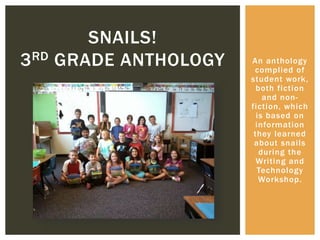 An anthology
complied of
student work,
both fiction
and non-
fiction, which
is based on
information
they learned
about snails
during the
Writing and
Technology
Workshop.
SNAILS!
3RD GRADE ANTHOLOGY
 