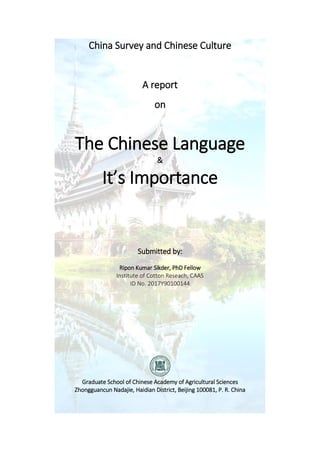China Survey and Chinese Culture
A report
on
The Chi ese La guage
&
It’s I porta ce
Submitted by:
Ripon Kumar Sikder, PhD Fellow
Institute of Cotton Reseach, CAAS
ID No. 2017Y90100144
Graduate School of Chinese Academy of Agricultural Sciences
Zhongguancun Nadajie, Haidian District, Beijing 100081, P. R. China
 