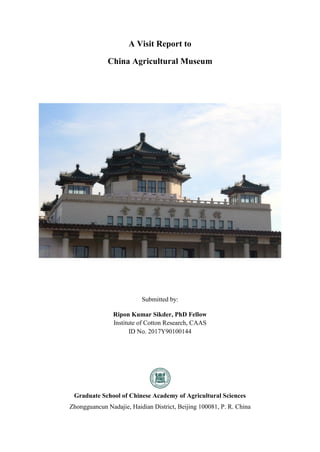 A Visit Report to
China Agricultural Museum
Submitted by:
Ripon Kumar Sikder, PhD Fellow
Institute of Cotton Research, CAAS
ID No. 2017Y90100144
Graduate School of Chinese Academy of Agricultural Sciences
Zhongguancun Nadajie, Haidian District, Beijing 100081, P. R. China
 