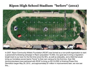 Ripon High School Stadium "before" (2012)




In 2007, Ripon Community Athletic Foundation (RCAF) was formed as a non-profit organization to start
a grassroots fundraising campaign in Ripon (population 15,000). Our goal was to bring a regulation-
length track to our town for the first time since the 80's, as well as sidewalks, and a field that would
bring our homeless soccer teams "home" to their own campus for the first time. Over 564
donors/volunteers have partnered with RCAF to bring us SO CLOSE to finishing Phase One.
Demolition began May 24, 2012...and approximately $1 million in improvements later, we now see
this...
 