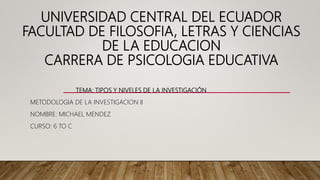 UNIVERSIDAD CENTRAL DEL ECUADOR
FACULTAD DE FILOSOFIA, LETRAS Y CIENCIAS
DE LA EDUCACION
CARRERA DE PSICOLOGIA EDUCATIVA
TEMA: TIPOS Y NIVELES DE LA INVESTIGACIÓN
METODOLOGIA DE LA INVESTIGACION II
NOMBRE: MICHAEL MENDEZ
CURSO: 6 TO C
 