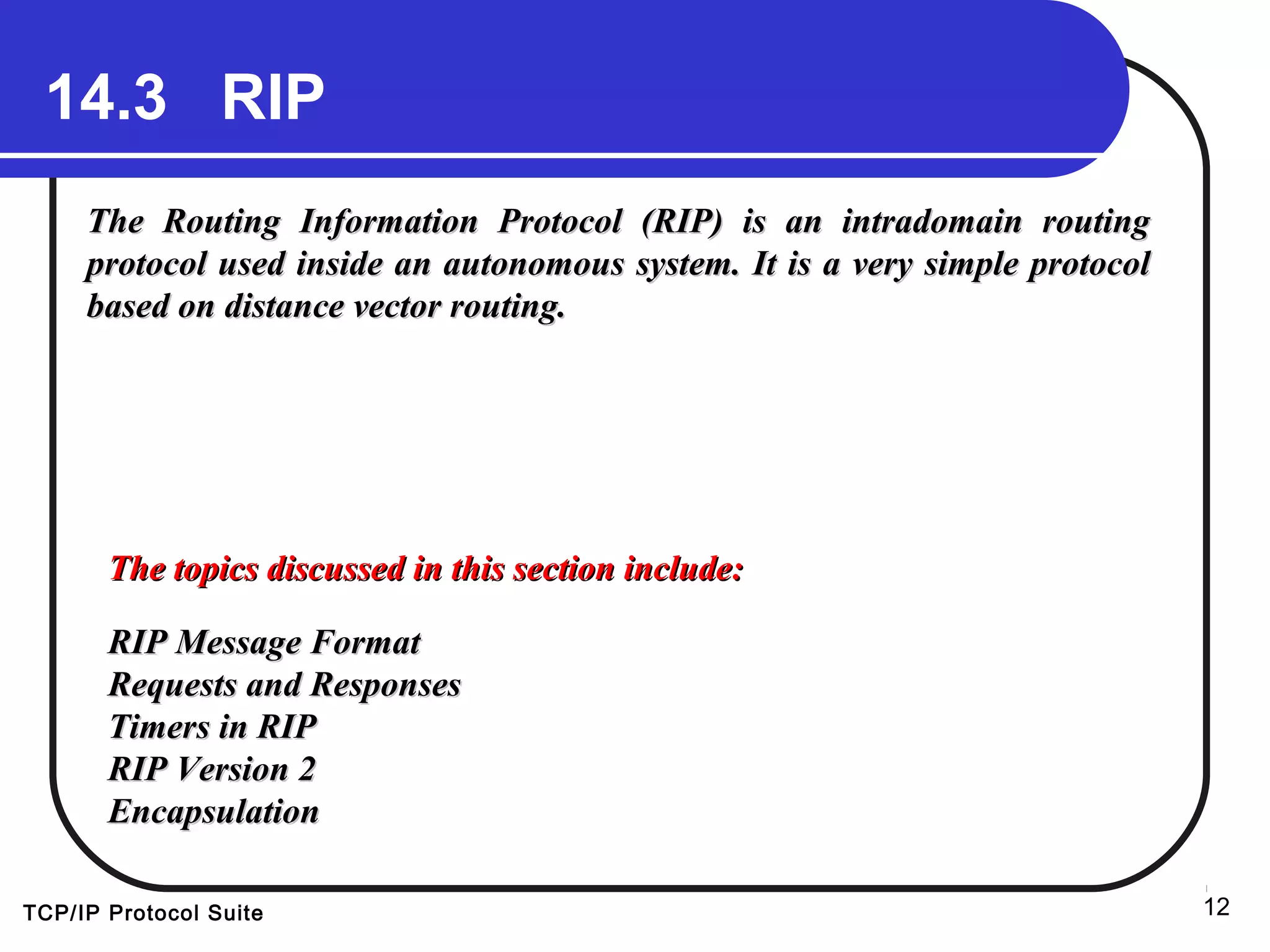 TCP/IP Protocol Suite 12
14.3 RIP
The Routing Information Protocol (RIP) is an intradomain routingThe Routing Information Protocol (RIP) is an intradomain routing
protocol used inside an autonomous system. It is a very simple protocolprotocol used inside an autonomous system. It is a very simple protocol
based on distance vector routing.based on distance vector routing.
The topics discussed in this section include:The topics discussed in this section include:
RIP Message FormatRIP Message Format
Requests and ResponsesRequests and Responses
Timers in RIPTimers in RIP
RIP Version 2RIP Version 2
EncapsulationEncapsulation
 