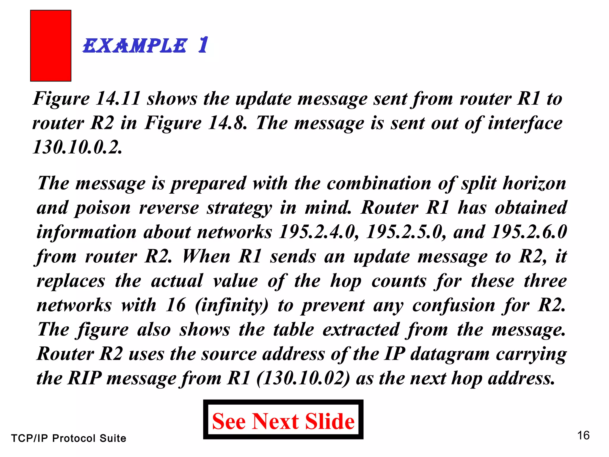 TCP/IP Protocol Suite 16
Figure 14.11 shows the update message sent from router R1 to
router R2 in Figure 14.8. The message is sent out of interface
130.10.0.2.
ExamplE 1
See Next Slide
The message is prepared with the combination of split horizon
and poison reverse strategy in mind. Router R1 has obtained
information about networks 195.2.4.0, 195.2.5.0, and 195.2.6.0
from router R2. When R1 sends an update message to R2, it
replaces the actual value of the hop counts for these three
networks with 16 (infinity) to prevent any confusion for R2.
The figure also shows the table extracted from the message.
Router R2 uses the source address of the IP datagram carrying
the RIP message from R1 (130.10.02) as the next hop address.
 