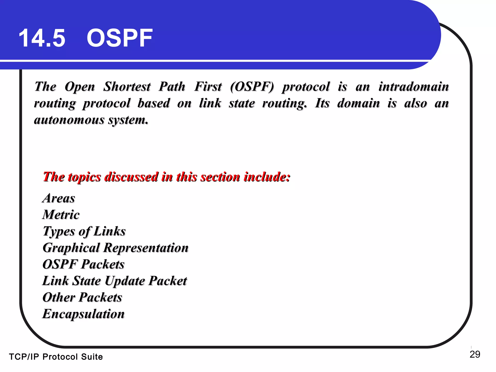 TCP/IP Protocol Suite 29
14.5 OSPF
The Open Shortest Path First (OSPF) protocol is an intradomainThe Open Shortest Path First (OSPF) protocol is an intradomain
routing protocol based on link state routing. Its domain is also anrouting protocol based on link state routing. Its domain is also an
autonomous system.autonomous system.
The topics discussed in this section include:The topics discussed in this section include:
AreasAreas
MetricMetric
Types of LinksTypes of Links
Graphical RepresentationGraphical Representation
OSPF PacketsOSPF Packets
Link State Update PacketLink State Update Packet
Other PacketsOther Packets
EncapsulationEncapsulation
 