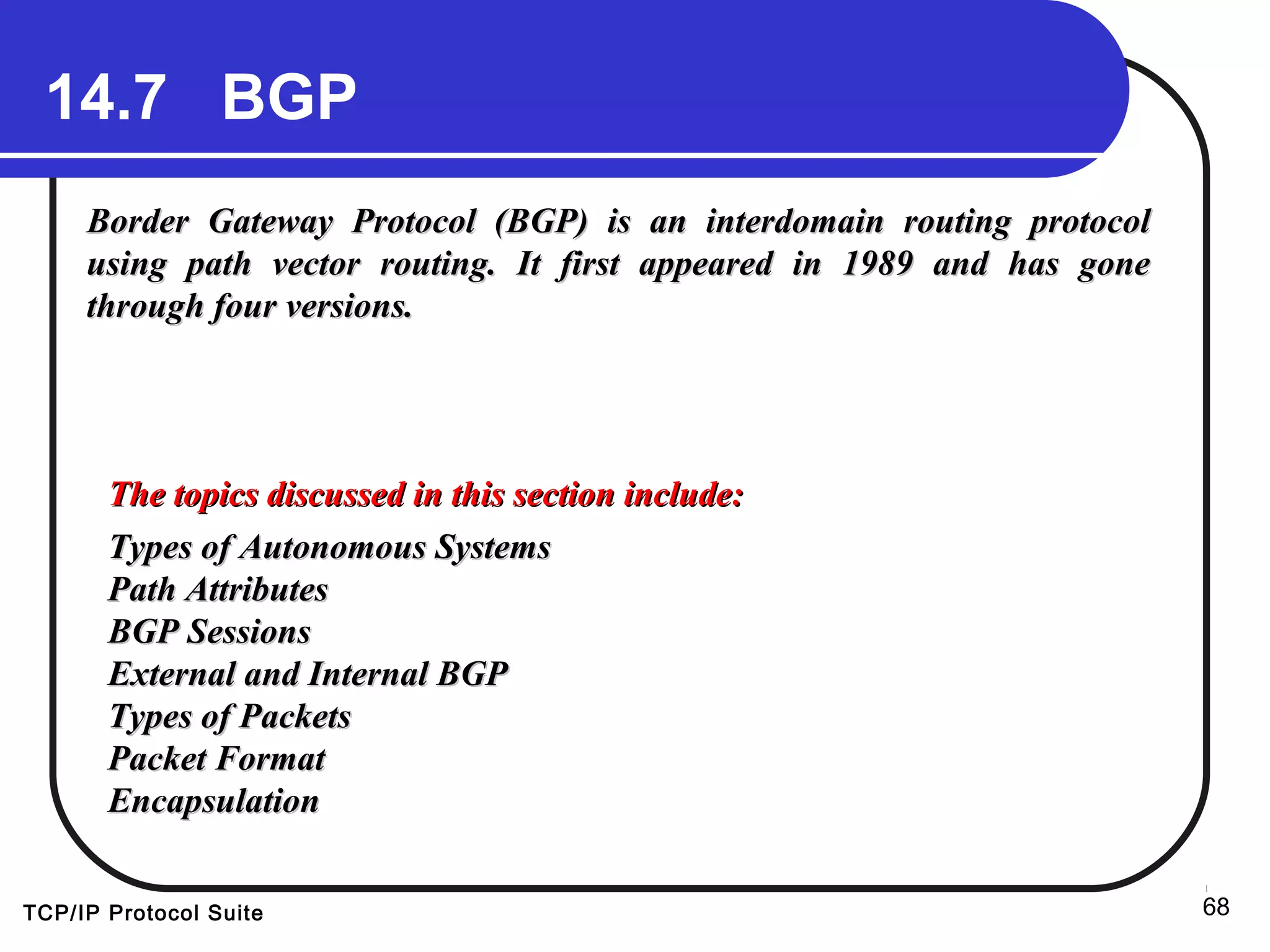 TCP/IP Protocol Suite 68
14.7 BGP
Border Gateway Protocol (BGP) is an interdomain routing protocolBorder Gateway Protocol (BGP) is an interdomain routing protocol
using path vector routing. It first appeared in 1989 and has goneusing path vector routing. It first appeared in 1989 and has gone
through four versions.through four versions.
The topics discussed in this section include:The topics discussed in this section include:
Types of Autonomous SystemsTypes of Autonomous Systems
Path AttributesPath Attributes
BGP SessionsBGP Sessions
External and Internal BGPExternal and Internal BGP
Types of PacketsTypes of Packets
Packet FormatPacket Format
EncapsulationEncapsulation
 