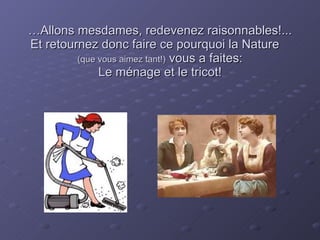 … Allons mesdames, redevenez raisonnables!...  Et retournez donc faire ce pourquoi la Nature  (que vous aimez tant!)  vous a faites: Le ménage et le tricot! 