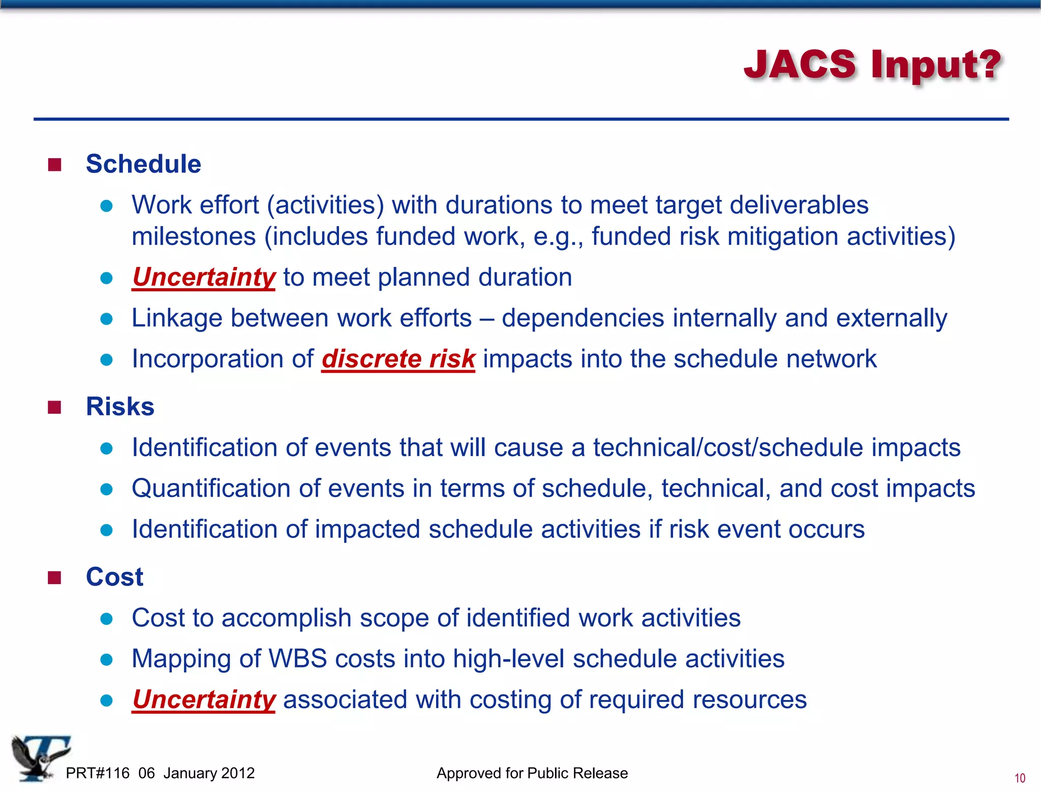 JACS Input?

     Schedule
          Work effort (activities) with durations to meet target deliverables
           milestones (includes funded work, e.g., funded risk mitigation activities)
          Uncertainty to meet planned duration
          Linkage between work efforts – dependencies internally and externally
          Incorporation of discrete risk impacts into the schedule network
     Risks
          Identification of events that will cause a technical/cost/schedule impacts
          Quantification of events in terms of schedule, technical, and cost impacts
          Identification of impacted schedule activities if risk event occurs
     Cost
          Cost to accomplish scope of identified work activities
          Mapping of WBS costs into high-level schedule activities
          Uncertainty associated with costing of required resources

    PRT#116 06 January 2012           Approved for Public Release                       10
 