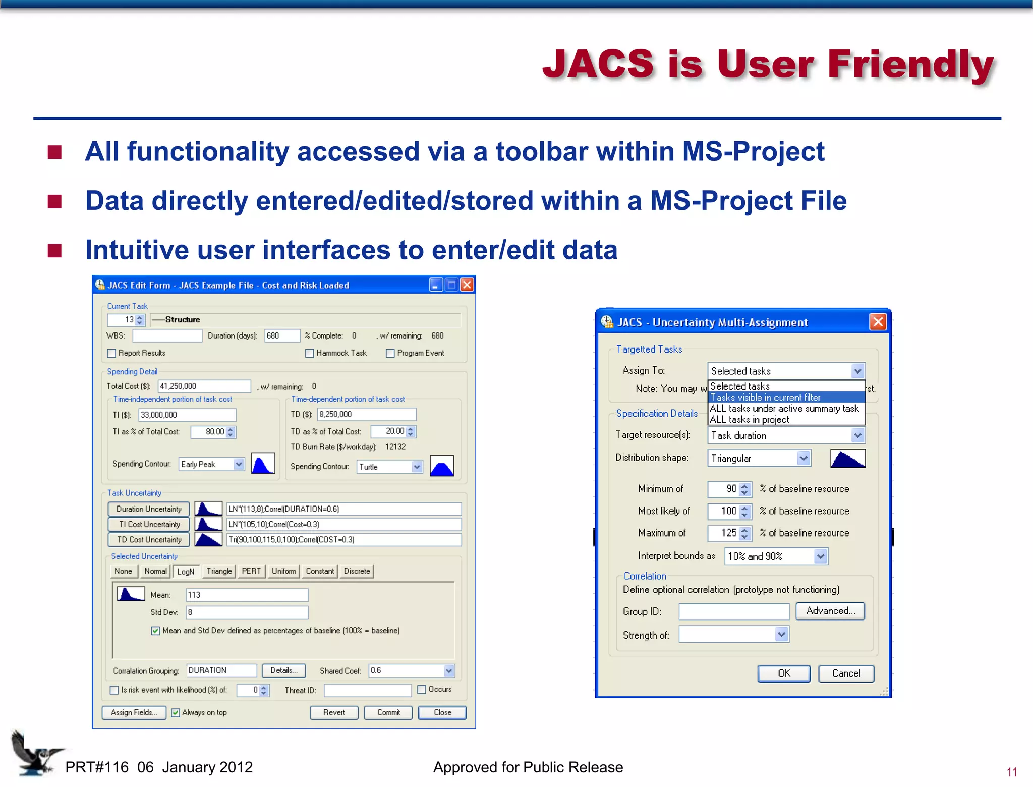 JACS is User Friendly

 All functionality accessed via a toolbar within MS-Project

 Data directly entered/edited/stored within a MS-Project File

 Intuitive user interfaces to enter/edit data




                              D
                              u
                              r
                              a                                 Discrete
                                              TD and TI Costs
                              t                                  Risks
                              i
                              o
                              n


 PRT#116 06 January 2012       Approved for Public Release                 11
 