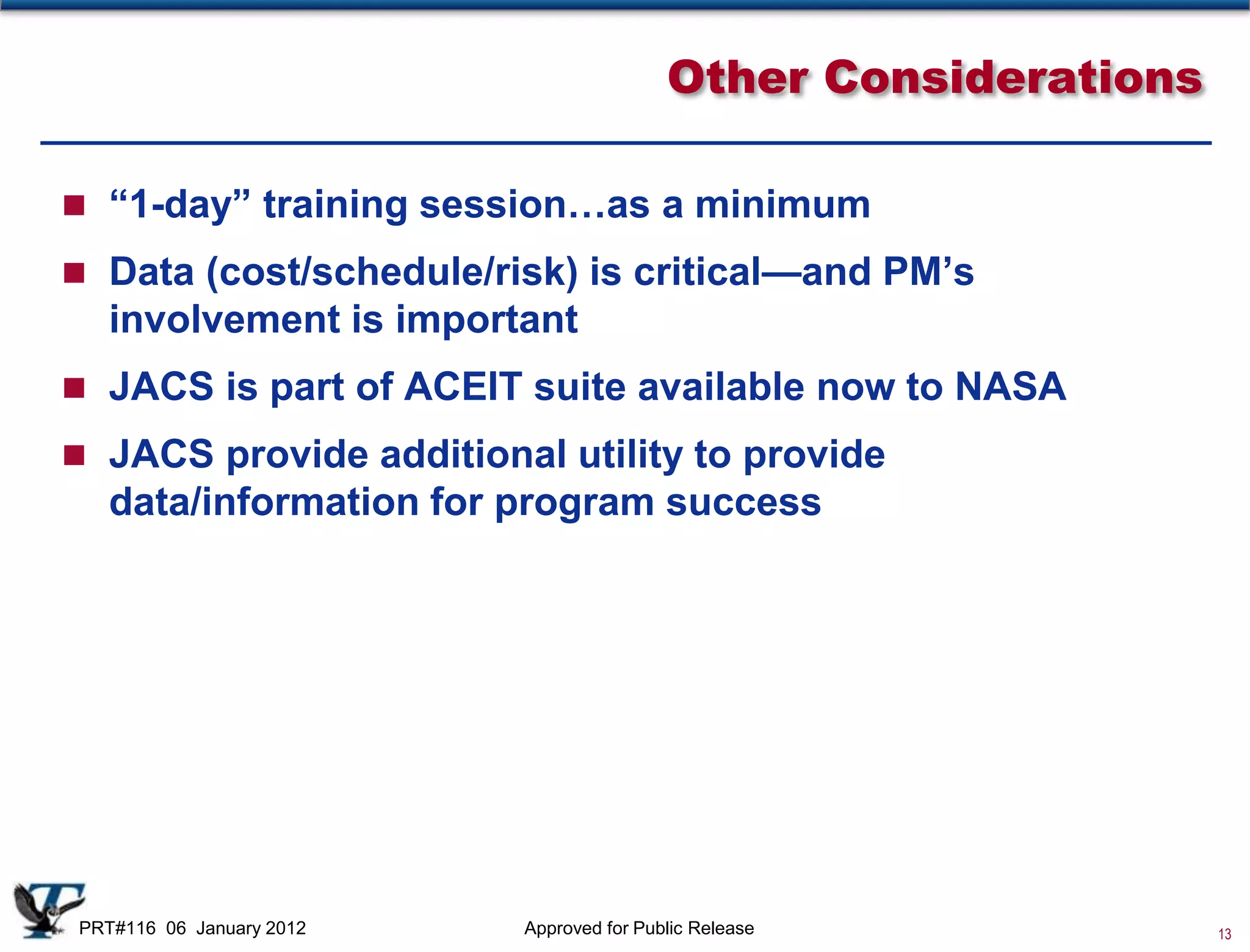 Other Considerations

 “1-day” training session…as a minimum

 Data (cost/schedule/risk) is critical—and PM’s
   involvement is important
 JACS is part of ACEIT suite available now to NASA

 JACS provide additional utility to provide
   data/information for program success




PRT#116 06 January 2012   Approved for Public Release            13
 