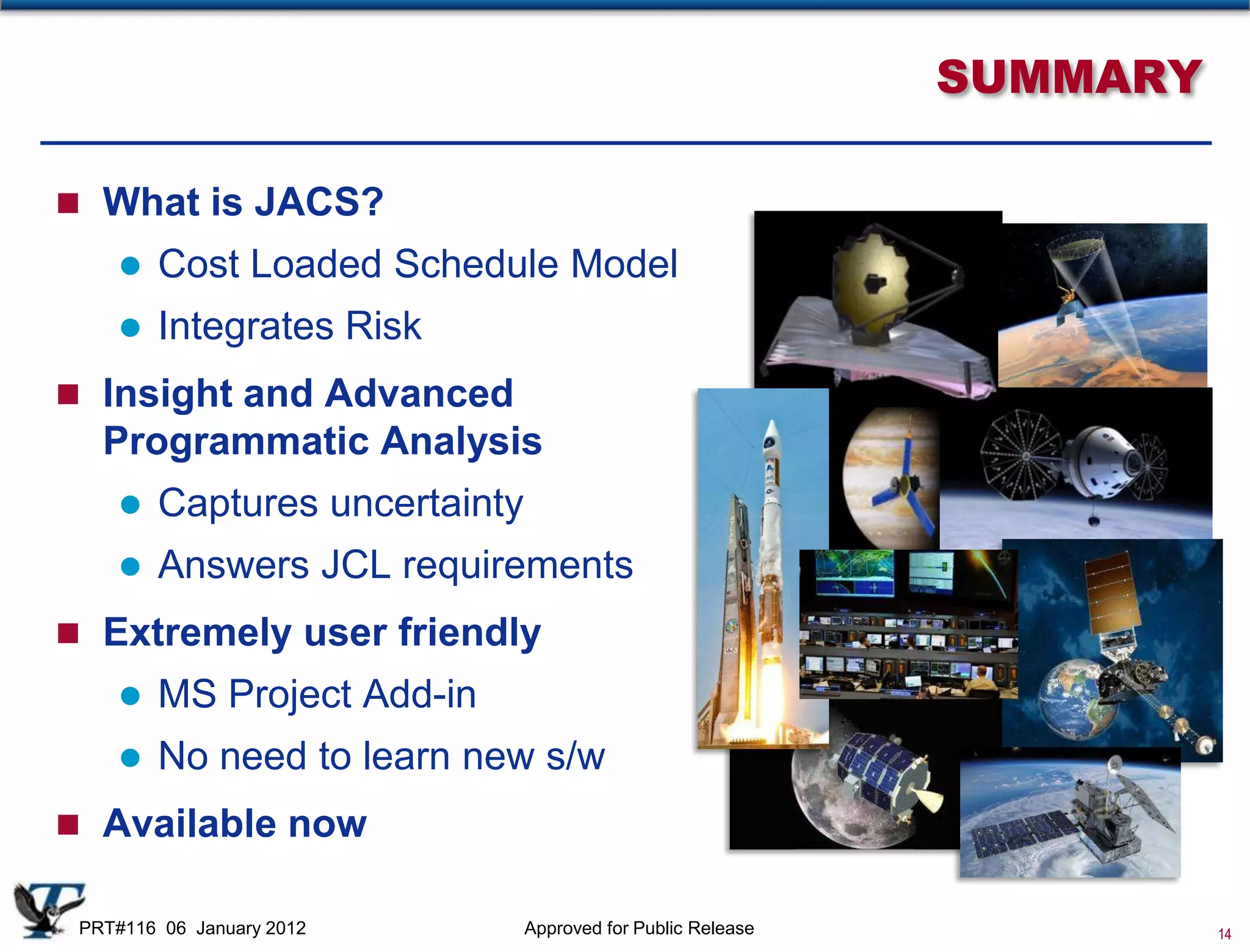 SUMMARY

 What is JACS?
       Cost Loaded Schedule Model
       Integrates Risk
 Insight and Advanced
   Programmatic Analysis
       Captures uncertainty
       Answers JCL requirements
 Extremely user friendly
       MS Project Add-in
       No need to learn new s/w
 Available now

 PRT#116 06 January 2012       Approved for Public Release             14
 