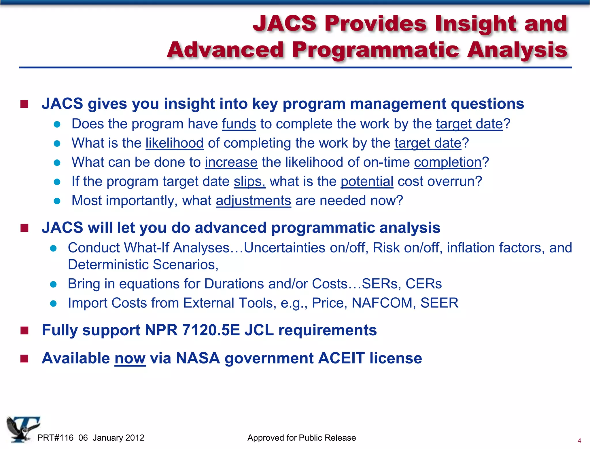 JACS Provides Insight and
                            Advanced Programmatic Analysis

 JACS gives you insight into key program management questions
        Does the program have funds to complete the work by the target date?
        What is the likelihood of completing the work by the target date?
        What can be done to increase the likelihood of on-time completion?
        If the program target date slips, what is the potential cost overrun?
        Most importantly, what adjustments are needed now?
 JACS will let you do advanced programmatic analysis
     Conduct What-If Analyses…Uncertainties on/off, Risk on/off, inflation factors, and
      Deterministic Scenarios,
     Bring in equations for Durations and/or Costs…SERs, CERs
     Import Costs from External Tools, e.g., Price, NAFCOM, SEER

 Fully support NPR 7120.5E JCL requirements

 Available now via NASA government ACEIT license




  PRT#116 06 January 2012           Approved for Public Release                            4
 