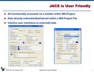 JACS is User Friendly

 All functionality accessed via a toolbar within MS-Project

 Data directly entered/edited/stored within a MS-Project File

 Intuitive user interfaces to enter/edit data




                              D
                              u
                              r
                              a                                 Discrete
                                              TD and TI Costs
                              t                                  Risks
                              i
                              o
                              n


 PRT#116 06 January 2012       Approved for Public Release                 11
 