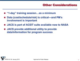 Other Considerations

 “1-day” training session…as a minimum

 Data (cost/schedule/risk) is critical—and PM’s
   involvement is important
 JACS is part of ACEIT suite available now to NASA

 JACS provide additional utility to provide
   data/information for program success




PRT#116 06 January 2012   Approved for Public Release            13
 
