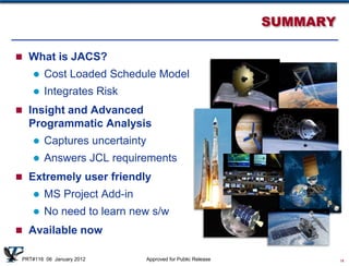 SUMMARY

 What is JACS?
       Cost Loaded Schedule Model
       Integrates Risk
 Insight and Advanced
   Programmatic Analysis
       Captures uncertainty
       Answers JCL requirements
 Extremely user friendly
       MS Project Add-in
       No need to learn new s/w
 Available now

 PRT#116 06 January 2012       Approved for Public Release             14
 