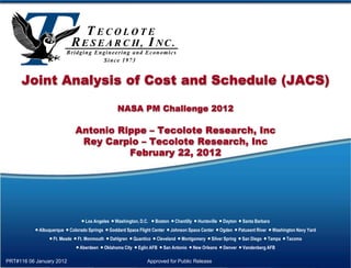 Joint Analysis of Cost and Schedule (JACS)

                                                 NASA PM Challenge 2012

                              Antonio Rippe – Tecolote Research, Inc
                               Rey Carpio – Tecolote Research, Inc
                                        February 22, 2012




                                 Los Angeles  Washington, D.C.  Boston  Chantilly  Huntsville  Dayton  Santa Barbara
            Albuquerque  Colorado Springs  Goddard Space Flight Center  Johnson Space Center  Ogden  Patuxent River  Washington Navy Yard
                  Ft. Meade  Ft. Monmouth  Dahlgren  Quantico  Cleveland  Montgomery  Silver Spring  San Diego  Tampa  Tacoma
                               Aberdeen  Oklahoma City  Eglin AFB  San Antonio  New Orleans  Denver  Vandenberg AFB

PRT#116 06 January 2012                                         Approved for Public Release
 