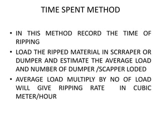 TIME SPENT METHOD
• IN THIS METHOD RECORD THE TIME OF
RIPPING
• LOAD THE RIPPED MATERIAL IN SCRRAPER OR
DUMPER AND ESTIMATE THE AVERAGE LOAD
AND NUMBER OF DUMPER /SCAPPER LODED
• AVERAGE LOAD MULTIPLY BY NO OF LOAD
WILL GIVE RIPPING RATE IN CUBIC
METER/HOUR
 