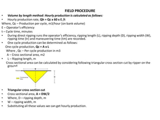 FIELD PROCEDURE
• Volume by length method: Hourly production is calculated as follows:
• Hourly production rate, Qh = Qc x 60 x E /t
Where, Qc – Production per cycle, m3/hour (on bank volume)
E – Operator’s efficiency
t – Cycle time, minutes
• During direct ripping runs the operator’s efficiency, ripping length (L), ripping depth (D), ripping width (W),
ripping time (tr) and maneuvering time (tm) are recorded.
• One cycle production can be determined as follows:
One cycle production, Qc = A x L
Where , Qc – Per cycle production in m3
A – Cross sectional area, m2
• L – Ripping length, m
Cross sectional area can be calculated by considering following triangular cross section cut by ripper on the
ground.
• Triangular cross section cut
• Cross sectional area, A = DW/2
• Where, D – ripping depth, m
• W – ripping width, m
• Substituting all these values we can get hourly production.
 