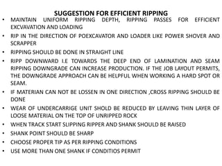 SUGGESTION FOR EFFICIENT RIPPING
• MAINTAIN UNIFORM RIPPING DEPTH, RIPPING PASSES FOR EFFICIENT
EXCVAVATION AND LOADING
• RIP IN THE DIRECTION OF POEXCAVATOR AND LOADER LIKE POWER SHOVER AND
SCRAPPER
• RIPPING SHOULD BE DONE IN STRAIGHT LINE
• RIPP DOWNWARD I.E TOWARDS THE DEEP END OF LAMINATION AND SEAM
RIPPING DOWNGRADE CAN INCREASE PRODUCTION. IF THE JOB LAYOUT PERMITS,
THE DOWNGRADE APPROACH CAN BE HELPFUL WHEN WORKING A HARD SPOT OR
SEAM.
• IF MATERIAN CAN NOT BE LOSSEN IN ONE DIRECTION ,CROSS RIPPING SHOULD BE
DONE
• WEAR OF UNDERCARRIGE UNIT SHOLD BE REDUCED BY LEAVING THIN LAYER OF
LOOSE MATERIAL ON THE TOP OF UNRIPPED ROCK
• WHEN TRACK START SLIPPING RIPPER AND SHANK SHOULD BE RAISED
• SHANK POINT SHOULD BE SHARP
• CHOOSE PROPER TIP AS PER RIPPING CONDITIONS
• USE MORE THAN ONE SHANK IF CONDITIOS PERMIT
 