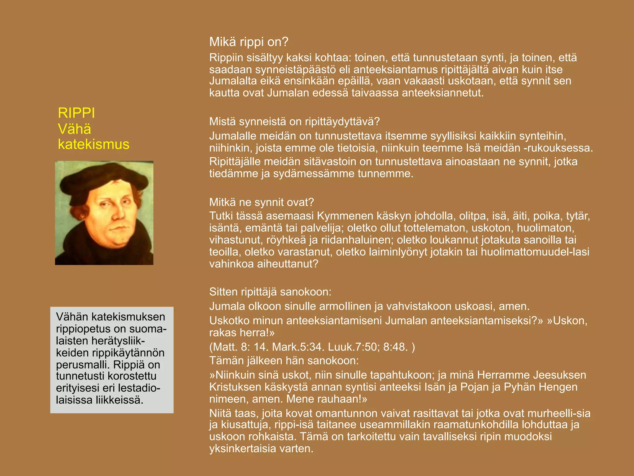 Mikä rippi on?
                           Rippiin sisältyy kaksi kohtaa: toinen, että tunnustetaan synti, ja toinen, että
                           saadaan synneistäpäästö eli anteeksiantamus ripittäjältä aivan kuin itse
                           Jumalalta eikä ensinkään epäillä, vaan vakaasti uskotaan, että synnit sen
                           kautta ovat Jumalan edessä taivaassa anteeksiannetut.
RIPPI
                           Mistä synneistä on ripittäydyttävä?
Vähä                       Jumalalle meidän on tunnustettava itsemme syyllisiksi kaikkiin synteihin,
katekismus                 niihinkin, joista emme ole tietoisia, niinkuin teemme Isä meidän -rukouksessa.
                           Ripittäjälle meidän sitävastoin on tunnustettava ainoastaan ne synnit, jotka
                           tiedämme ja sydämessämme tunnemme.

                           Mitkä ne synnit ovat?
                           Tutki tässä asemaasi Kymmenen käskyn johdolla, olitpa, isä, äiti, poika, tytär,
                           isäntä, emäntä tai palvelija; oletko ollut tottelematon, uskoton, huolimaton,
                           vihastunut, röyhkeä ja riidanhaluinen; oletko loukannut jotakuta sanoilla tai
                           teoilla, oletko varastanut, oletko laiminlyönyt jotakin tai huolimattomuudel-lasi
                           vahinkoa aiheuttanut?

                           Sitten ripittäjä sanokoon:
                           Jumala olkoon sinulle armoIlinen ja vahvistakoon uskoasi, amen.
Vähän katekismuksen        Uskotko minun anteeksiantamiseni Jumalan anteeksiantamiseksi?» »Uskon,
rippiopetus on suoma-      rakas herra!»
laisten herätysliik-
                           (Matt. 8: 14. Mark.5:34. Luuk.7:50; 8:48. )
keiden rippikäytännön
perusmalli. Rippiä on      Tämän jälkeen hän sanokoon:
tunnetusti korostettu      »Niinkuin sinä uskot, niin sinulle tapahtukoon; ja minä Herramme Jeesuksen
erityisesi eri lestadio-   Kristuksen käskystä annan syntisi anteeksi Isän ja Pojan ja Pyhän Hengen
laisissa liikkeissä.       nimeen, amen. Mene rauhaan!»
                           Niitä taas, joita kovat omantunnon vaivat rasittavat tai jotka ovat murheelli-sia
                           ja kiusattuja, rippi-isä taitanee useammillakin raamatunkohdilla lohduttaa ja
                           uskoon rohkaista. Tämä on tarkoitettu vain tavalliseksi ripin muodoksi
                           yksinkertaisia varten.
 