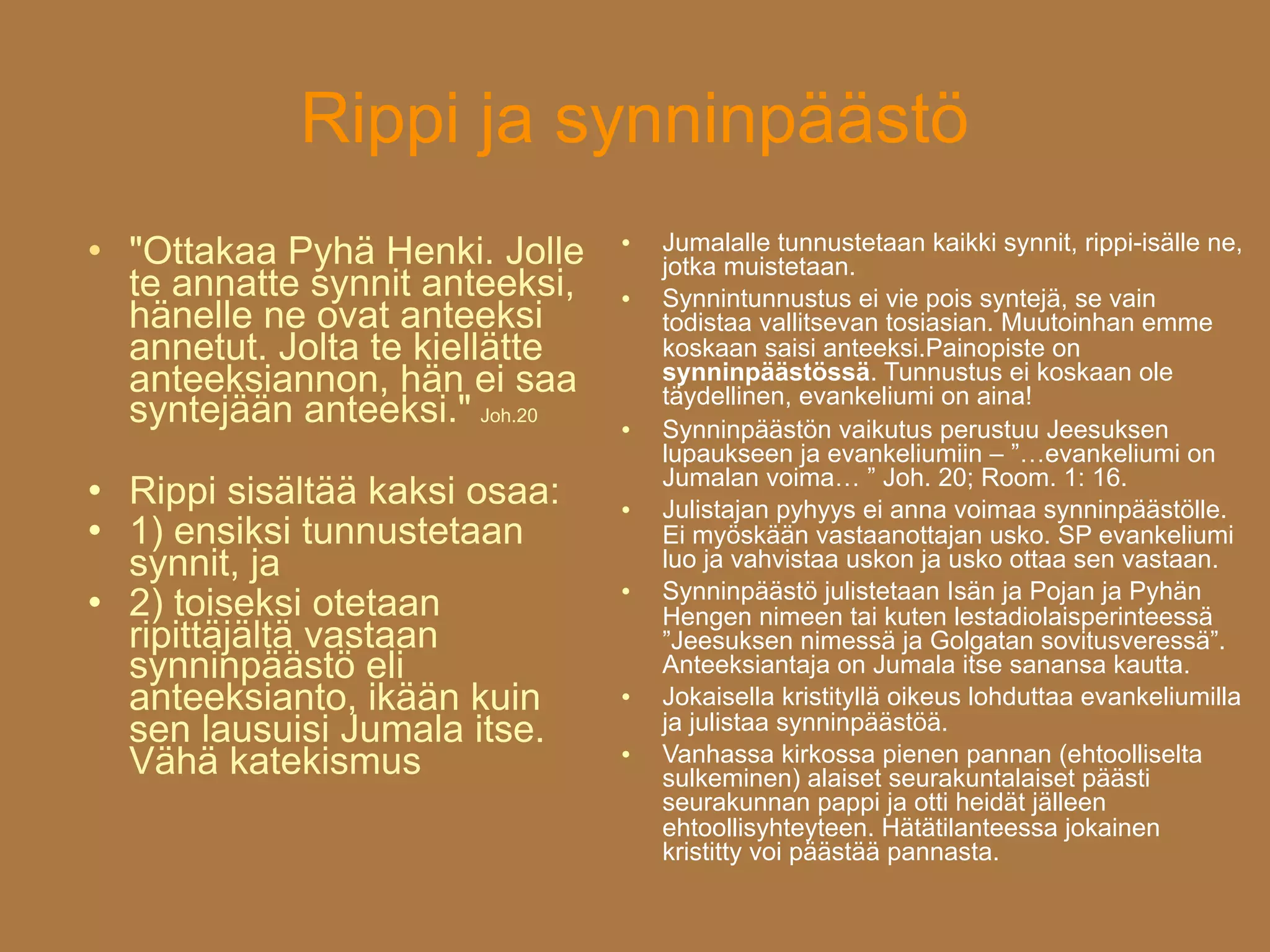 Rippi ja synninpäästö
                                      Jumalalle tunnustetaan kaikki synnit, rippi-isälle ne,
   "Ottakaa Pyhä Henki. Jolle    

                                      jotka muistetaan.
    te annatte synnit anteeksi,      Synnintunnustus ei vie pois syntejä, se vain
    hänelle ne ovat anteeksi          todistaa vallitsevan tosiasian. Muutoinhan emme
    annetut. Jolta te kiellätte       koskaan saisi anteeksi.Painopiste on
    anteeksiannon, hän ei saa         synninpäästössä. Tunnustus ei koskaan ole
                                      täydellinen, evankeliumi on aina!
    syntejään anteeksi." Joh.20      Synninpäästön vaikutus perustuu Jeesuksen
                                      lupaukseen ja evankeliumiin – ”…evankeliumi on
                                      Jumalan voima… ” Joh. 20; Room. 1: 16.
   Rippi sisältää kaksi osaa:       Julistajan pyhyys ei anna voimaa synninpäästölle.
   1) ensiksi tunnustetaan           Ei myöskään vastaanottajan usko. SP evankeliumi
    synnit, ja                        luo ja vahvistaa uskon ja usko ottaa sen vastaan.
                                      Synninpäästö julistetaan Isän ja Pojan ja Pyhän
    2) toiseksi otetaan
                                  

                                      Hengen nimeen tai kuten lestadiolaisperinteessä
    ripittäjältä vastaan              ”Jeesuksen nimessä ja Golgatan sovitusveressä”.
    synninpäästö eli                  Anteeksiantaja on Jumala itse sanansa kautta.
    anteeksianto, ikään kuin         Jokaisella kristityllä oikeus lohduttaa evankeliumilla
    sen lausuisi Jumala itse.         ja julistaa synninpäästöä.
    Vähä katekismus                  Vanhassa kirkossa pienen pannan (ehtoolliselta
                                      sulkeminen) alaiset seurakuntalaiset päästi
                                      seurakunnan pappi ja otti heidät jälleen
                                      ehtoollisyhteyteen. Hätätilanteessa jokainen
                                      kristitty voi päästää pannasta.
 