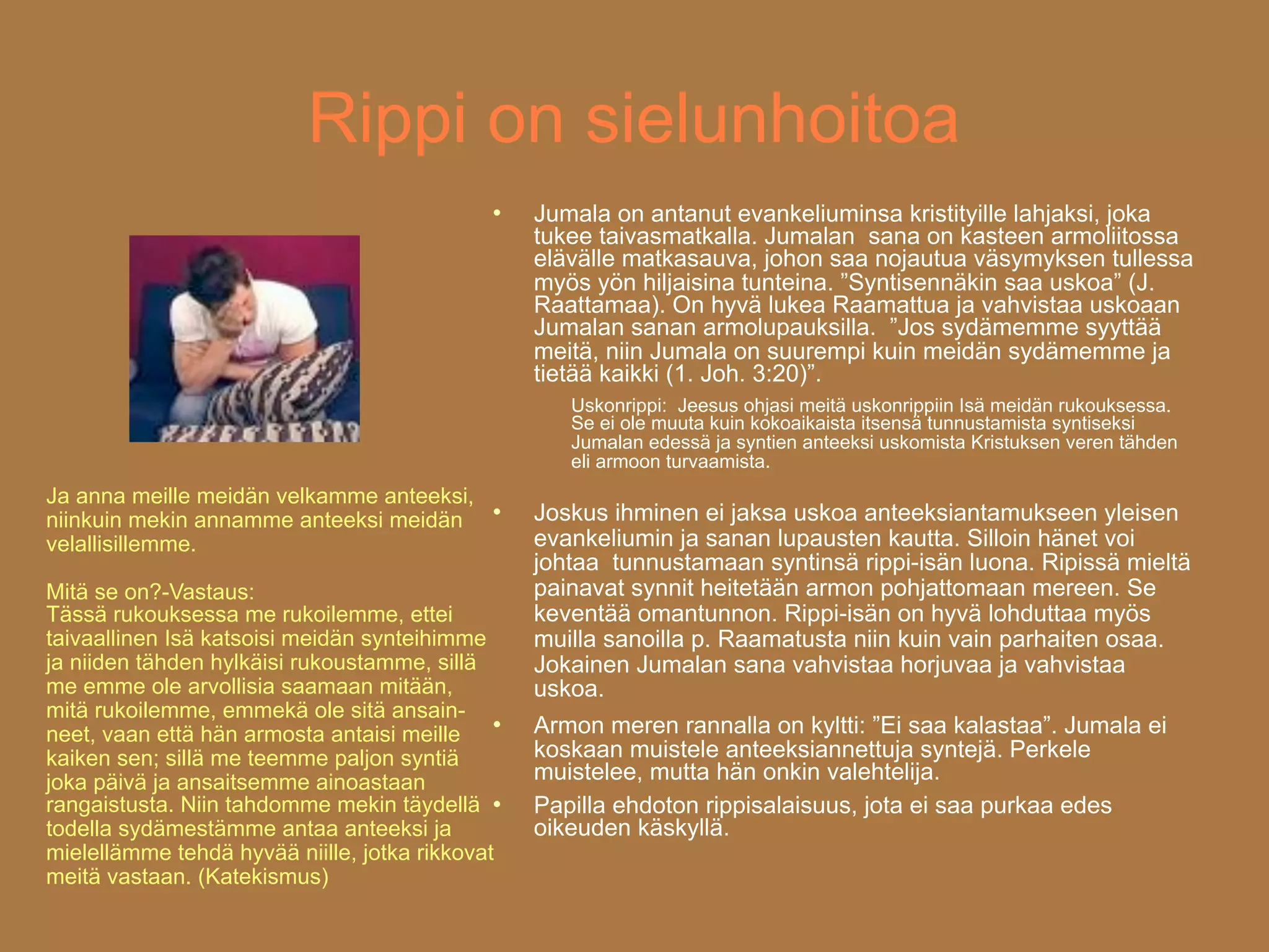 Rippi on sielunhoitoa
                                                Jumala on antanut evankeliuminsa kristityille lahjaksi, joka
                                                 tukee taivasmatkalla. Jumalan sana on kasteen armoliitossa
                                                 elävälle matkasauva, johon saa nojautua väsymyksen tullessa
                                                 myös yön hiljaisina tunteina. ”Syntisennäkin saa uskoa” (J.
                                                 Raattamaa). On hyvä lukea Raamattua ja vahvistaa uskoaan
                                                 Jumalan sanan armolupauksilla. ”Jos sydämemme syyttää
                                                 meitä, niin Jumala on suurempi kuin meidän sydämemme ja
                                                 tietää kaikki (1. Joh. 3:20)”.
                                                    Uskonrippi: Jeesus ohjasi meitä uskonrippiin Isä meidän rukouksessa.
                                                    Se ei ole muuta kuin kokoaikaista itsensä tunnustamista syntiseksi
                                                    Jumalan edessä ja syntien anteeksi uskomista Kristuksen veren tähden
                                                    eli armoon turvaamista.
Ja anna meille meidän velkamme anteeksi,
niinkuin mekin annamme anteeksi meidän
                                                Joskus ihminen ei jaksa uskoa anteeksiantamukseen yleisen
velallisillemme.                                 evankeliumin ja sanan lupausten kautta. Silloin hänet voi
                                                 johtaa tunnustamaan syntinsä rippi-isän luona. Ripissä mieltä
Mitä se on?-Vastaus:                             painavat synnit heitetään armon pohjattomaan mereen. Se
Tässä rukouksessa me rukoilemme, ettei           keventää omantunnon. Rippi-isän on hyvä lohduttaa myös
taivaallinen Isä katsoisi meidän synteihimme     muilla sanoilla p. Raamatusta niin kuin vain parhaiten osaa.
ja niiden tähden hylkäisi rukoustamme, sillä     Jokainen Jumalan sana vahvistaa horjuvaa ja vahvistaa
me emme ole arvollisia saamaan mitään,           uskoa.
mitä rukoilemme, emmekä ole sitä ansain- 
neet, vaan että hän armosta antaisi meille       Armon meren rannalla on kyltti: ”Ei saa kalastaa”. Jumala ei
kaiken sen; sillä me teemme paljon syntiä        koskaan muistele anteeksiannettuja syntejä. Perkele
joka päivä ja ansaitsemme ainoastaan             muistelee, mutta hän onkin valehtelija.
rangaistusta. Niin tahdomme mekin täydellä      Papilla ehdoton rippisalaisuus, jota ei saa purkaa edes
todella sydämestämme antaa anteeksi ja           oikeuden käskyllä.
mielellämme tehdä hyvää niille, jotka rikkovat
meitä vastaan. (Katekismus)
 