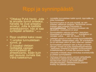 Rippi ja synninpäästö
                                      Jumalalle tunnustetaan kaikki synnit, rippi-isälle ne,
   "Ottakaa Pyhä Henki. Jolle    

                                      jotka muistetaan.
    te annatte synnit anteeksi,      Synnintunnustus ei vie pois syntejä, se vain
    hänelle ne ovat anteeksi          todistaa vallitsevan tosiasian. Muutoinhan emme
    annetut. Jolta te kiellätte       koskaan saisi anteeksi.Painopiste on
    anteeksiannon, hän ei saa         synninpäästössä. Tunnustus ei koskaan ole
                                      täydellinen, evankeliumi on aina!
    syntejään anteeksi." Joh.20      Synninpäästön vaikutus perustuu Jeesuksen
                                      lupaukseen ja evankeliumiin – ”…evankeliumi on
                                      Jumalan voima… ” Joh. 20; Room. 1: 16.
   Rippi sisältää kaksi osaa:       Julistajan pyhyys ei anna voimaa synninpäästölle.
   1) ensiksi tunnustetaan           Ei myöskään vastaanottajan usko. SP evankeliumi
    synnit, ja                        luo ja vahvistaa uskon ja usko ottaa sen vastaan.
                                      Synninpäästö julistetaan Isän ja Pojan ja Pyhän
    2) toiseksi otetaan
                                  

                                      Hengen nimeen tai kuten lestadiolaisperinteessä
    ripittäjältä vastaan              ”Jeesuksen nimessä ja Golgatan sovitusveressä”.
    synninpäästö eli                  Anteeksiantaja on Jumala itse sanansa kautta.
    anteeksianto, ikään kuin         Jokaisella kristityllä oikeus lohduttaa evankeliumilla
    sen lausuisi Jumala itse.         ja julistaa synninpäästöä.
    Vähä katekismus                  Vanhassa kirkossa pienen pannan (ehtoolliselta
                                      sulkeminen) alaiset seurakuntalaiset päästi
                                      seurakunnan pappi ja otti heidät jälleen
                                      ehtoollisyhteyteen. Hätätilanteessa jokainen
                                      kristitty voi päästää pannasta.
 