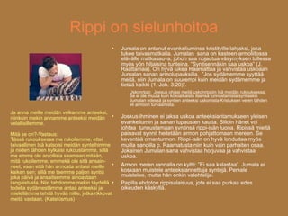 Rippi on sielunhoitoa
                                                Jumala on antanut evankeliuminsa kristityille lahjaksi, joka
                                                 tukee taivasmatkalla. Jumalan sana on kasteen armoliitossa
                                                 elävälle matkasauva, johon saa nojautua väsymyksen tullessa
                                                 myös yön hiljaisina tunteina. ”Syntisennäkin saa uskoa” (J.
                                                 Raattamaa). On hyvä lukea Raamattua ja vahvistaa uskoaan
                                                 Jumalan sanan armolupauksilla. ”Jos sydämemme syyttää
                                                 meitä, niin Jumala on suurempi kuin meidän sydämemme ja
                                                 tietää kaikki (1. Joh. 3:20)”.
                                                    Uskonrippi: Jeesus ohjasi meitä uskonrippiin Isä meidän rukouksessa.
                                                    Se ei ole muuta kuin kokoaikaista itsensä tunnustamista syntiseksi
                                                    Jumalan edessä ja syntien anteeksi uskomista Kristuksen veren tähden
                                                    eli armoon turvaamista.
Ja anna meille meidän velkamme anteeksi,
niinkuin mekin annamme anteeksi meidän
                                                Joskus ihminen ei jaksa uskoa anteeksiantamukseen yleisen
velallisillemme.                                 evankeliumin ja sanan lupausten kautta. Silloin hänet voi
                                                 johtaa tunnustamaan syntinsä rippi-isän luona. Ripissä mieltä
Mitä se on?-Vastaus:                             painavat synnit heitetään armon pohjattomaan mereen. Se
Tässä rukouksessa me rukoilemme, ettei           keventää omantunnon. Rippi-isän on hyvä lohduttaa myös
taivaallinen Isä katsoisi meidän synteihimme     muilla sanoilla p. Raamatusta niin kuin vain parhaiten osaa.
ja niiden tähden hylkäisi rukoustamme, sillä     Jokainen Jumalan sana vahvistaa horjuvaa ja vahvistaa
me emme ole arvollisia saamaan mitään,           uskoa.
mitä rukoilemme, emmekä ole sitä ansain- 
neet, vaan että hän armosta antaisi meille       Armon meren rannalla on kyltti: ”Ei saa kalastaa”. Jumala ei
kaiken sen; sillä me teemme paljon syntiä        koskaan muistele anteeksiannettuja syntejä. Perkele
joka päivä ja ansaitsemme ainoastaan             muistelee, mutta hän onkin valehtelija.
rangaistusta. Niin tahdomme mekin täydellä      Papilla ehdoton rippisalaisuus, jota ei saa purkaa edes
todella sydämestämme antaa anteeksi ja           oikeuden käskyllä.
mielellämme tehdä hyvää niille, jotka rikkovat
meitä vastaan. (Katekismus)
 