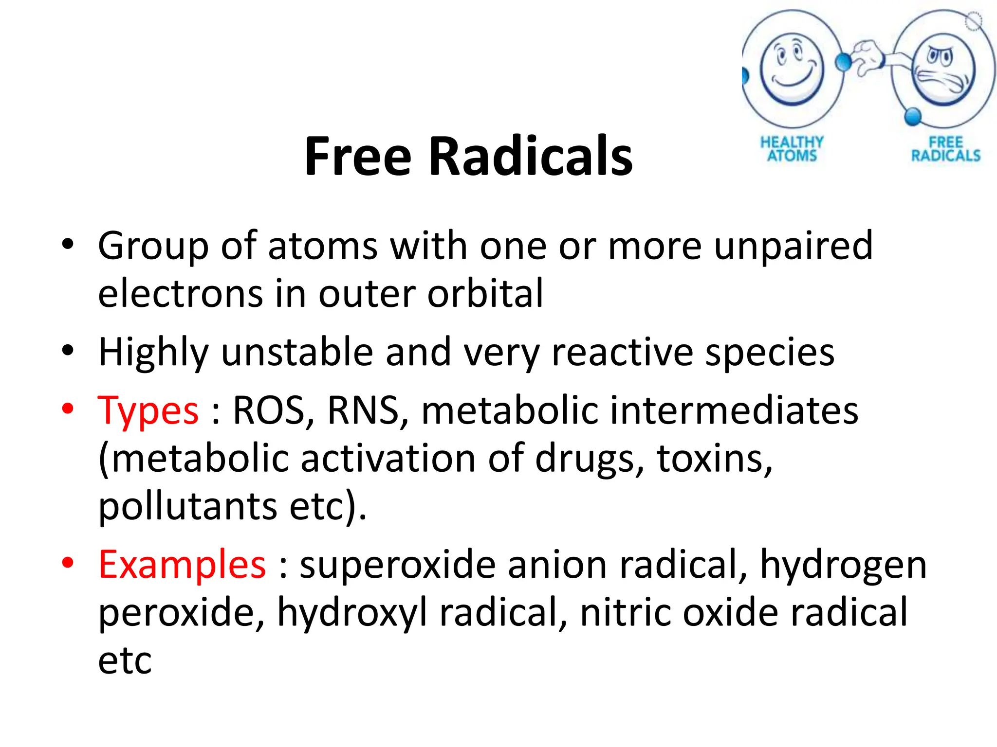 Free Radicals
• Group of atoms with one or more unpaired
electrons in outer orbital
• Highly unstable and very reactive species
• Types : ROS, RNS, metabolic intermediates
(metabolic activation of drugs, toxins,
pollutants etc).
• Examples : superoxide anion radical, hydrogen
peroxide, hydroxyl radical, nitric oxide radical
etc
 
