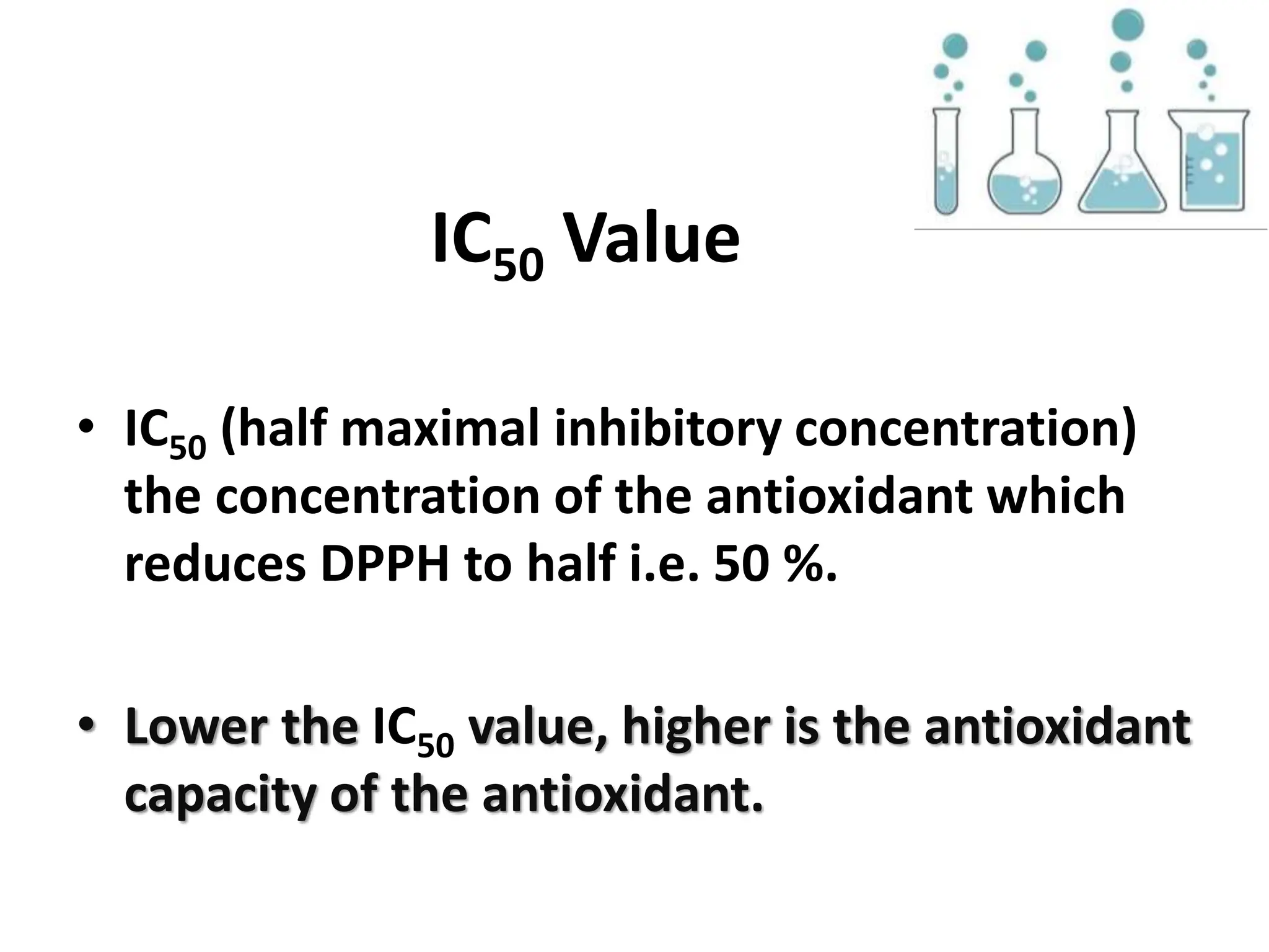 IC50 Value
• IC50 (half maximal inhibitory concentration)
the concentration of the antioxidant which
reduces DPPH to half i.e. 50 %.
• Lower the IC50 value, higher is the antioxidant
capacity of the antioxidant.
 