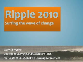 Ripple 2010 Surfing the wave of change Warrick Wynne Director of Learning and Curriculum (MLC) for Ripple 2010 (Chisholm e-learning Conference) 