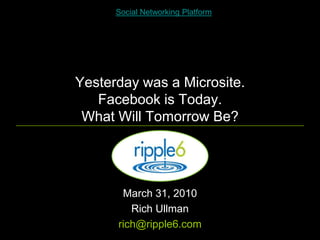 Social Networking Platform




Yesterday was a Microsite.
   Facebook is Today.
 What Will Tomorrow Be?




       March 31, 2010
         Rich Ullman
      rich@ripple6.com
 