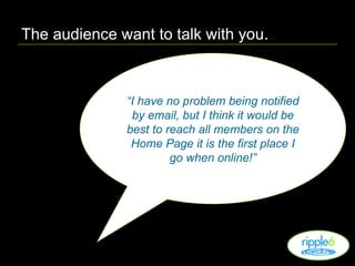 The audience want to talk with you. “ I have no problem being notified by email, but I think it would be best to reach all members on the Home Page it is the first place I go when online!” 