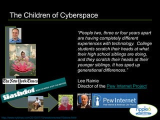 The Children of Cyberspace“People two, three or four years apart are having completely different experiences with technology.  College students scratch their heads at what their high school siblings are doing, and they scratch their heads at their younger siblings. It has sped up generational differences.”Lee RainieDirector of the Pew Internet Projecthttp://www.nytimes.com/2010/01/10/weekinreview/10stone.html