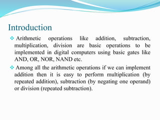 Introduction 
 Arithmetic operations like addition, subtraction, 
multiplication, division are basic operations to be 
implemented in digital computers using basic gates like 
AND, OR, NOR, NAND etc. 
 Among all the arithmetic operations if we can implement 
addition then it is easy to perform multiplication (by 
repeated addition), subtraction (by negating one operand) 
or division (repeated subtraction). 
 