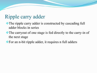 Ripple carry adder 
The ripple carry adder is constructed by cascading full 
adder blocks in series 
The carryout of one stage is fed directly to the carry-in of 
the next stage 
For an n-bit ripple adder, it requires n full adders 
 