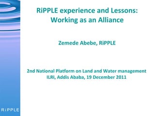 RiPPLE experience and Lessons: Working as an Alliance   Zemede Abebe, RiPPLE 2nd National Platform on Land and Water management ILRI, Addis Ababa, 19 December 2011 