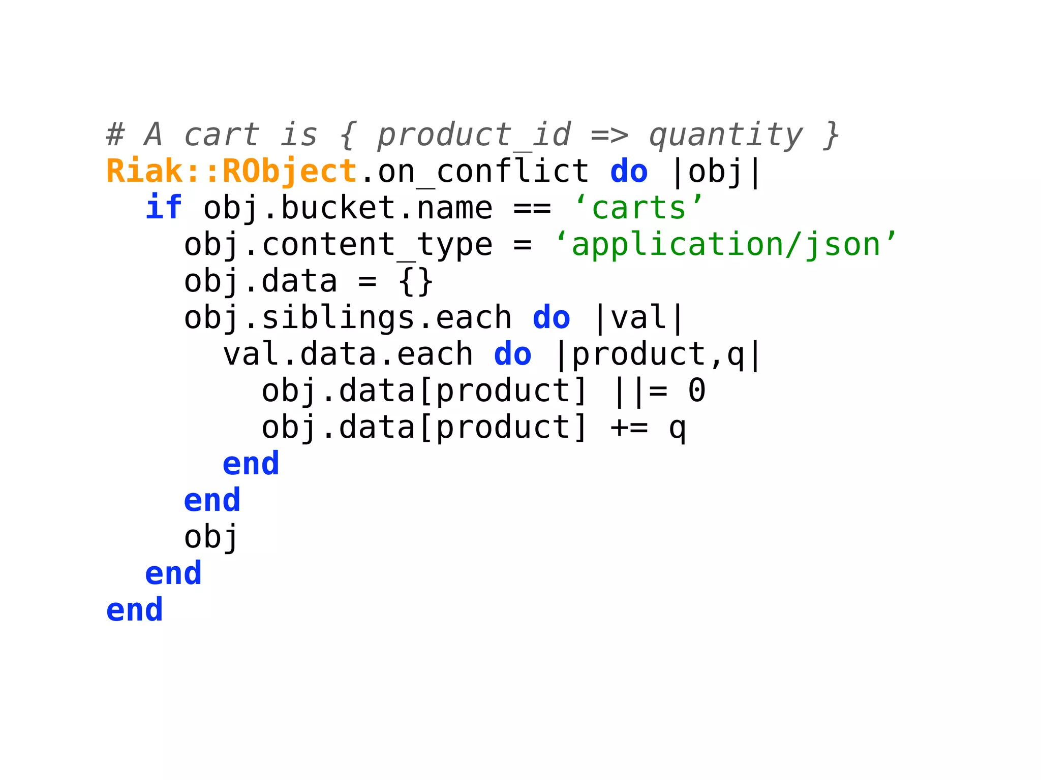 # A cart is { product_id => quantity }
Riak::RObject.on_conflict do |obj|
  if obj.bucket.name == ‘carts’
    obj.content_type = ‘application/json’
    obj.data = {}
    obj.siblings.each do |val|
      val.data.each do |product,q|
        obj.data[product] ||= 0
        obj.data[product] += q
      end
    end
    obj
  end
end
 