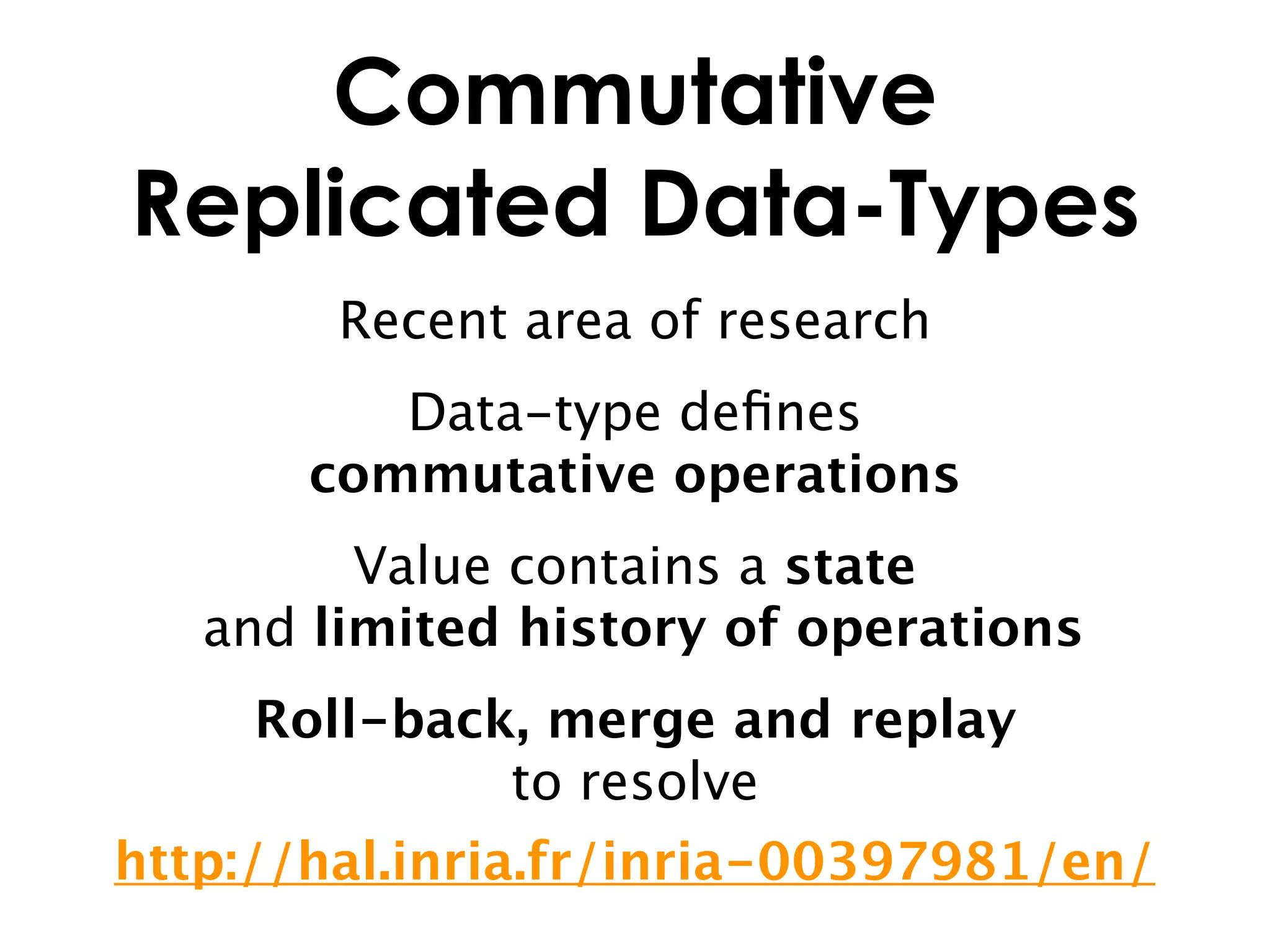 Commutative
Replicated Data-Types
        Recent area of research
          Data-type deﬁnes
       commutative operations
         Value contains a state
   and limited history of operations
     Roll-back, merge and replay
              to resolve
http://hal.inria.fr/inria-00397981/en/
 