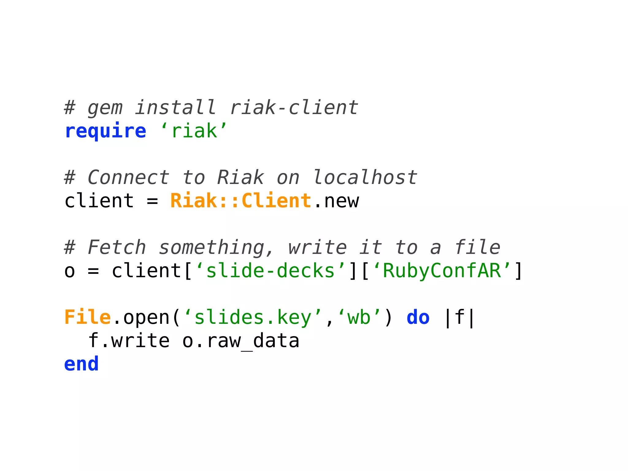 # gem install riak-client
require ‘riak’

# Connect to Riak on localhost
client = Riak::Client.new

# Fetch something, write it to a file
o = client[‘slide-decks’][‘RubyConfAR’]

File.open(‘slides.key’,‘wb’) do |f|
  f.write o.raw_data
end
 