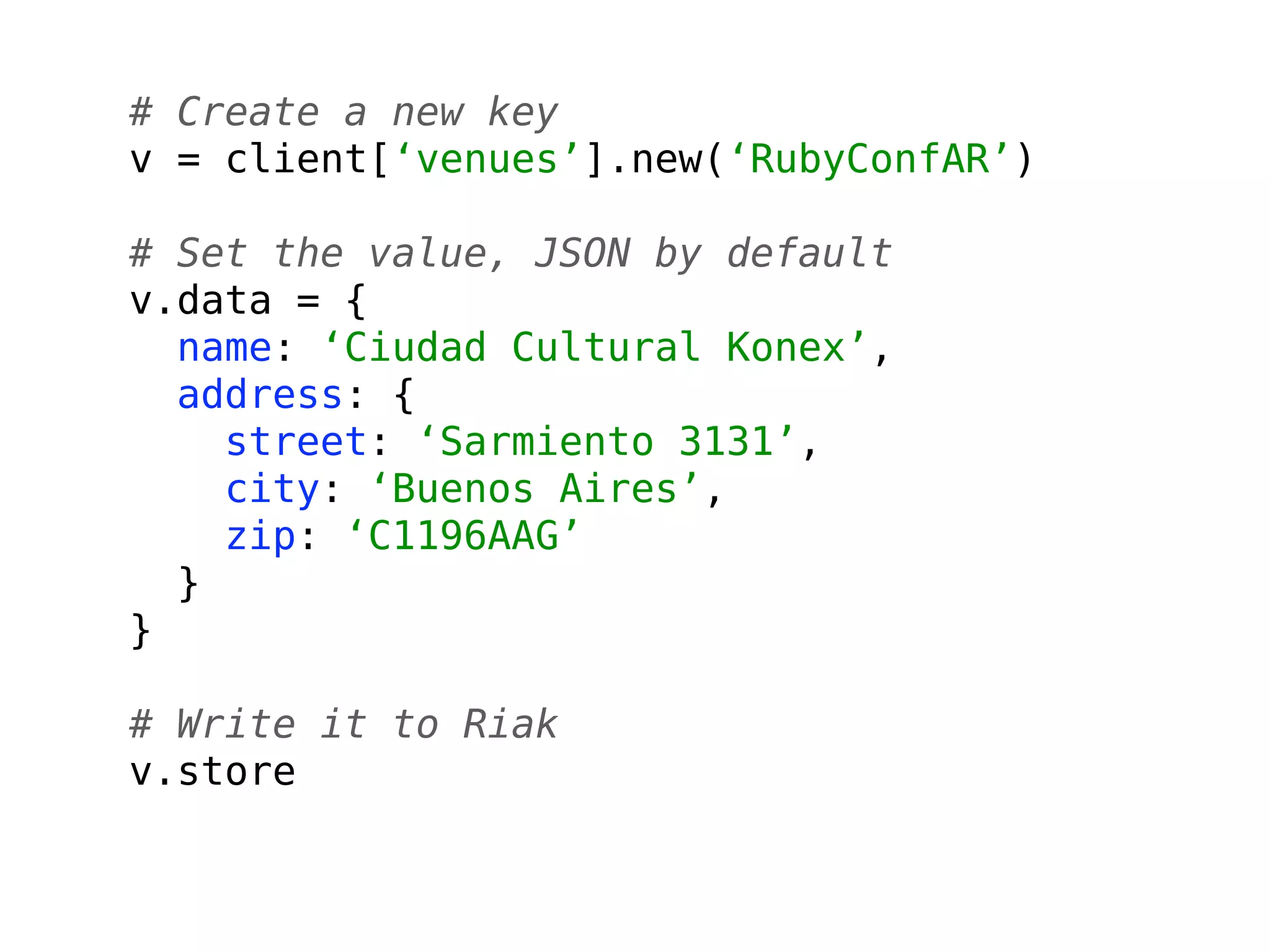 # Create a new key
v = client[‘venues’].new(‘RubyConfAR’)

# Set the value, JSON by default
v.data = {
  name: ‘Ciudad Cultural Konex’,
  address: {
    street: ‘Sarmiento 3131’,
    city: ‘Buenos Aires’,
    zip: ‘C1196AAG’
  }
}

# Write it to Riak
v.store
 