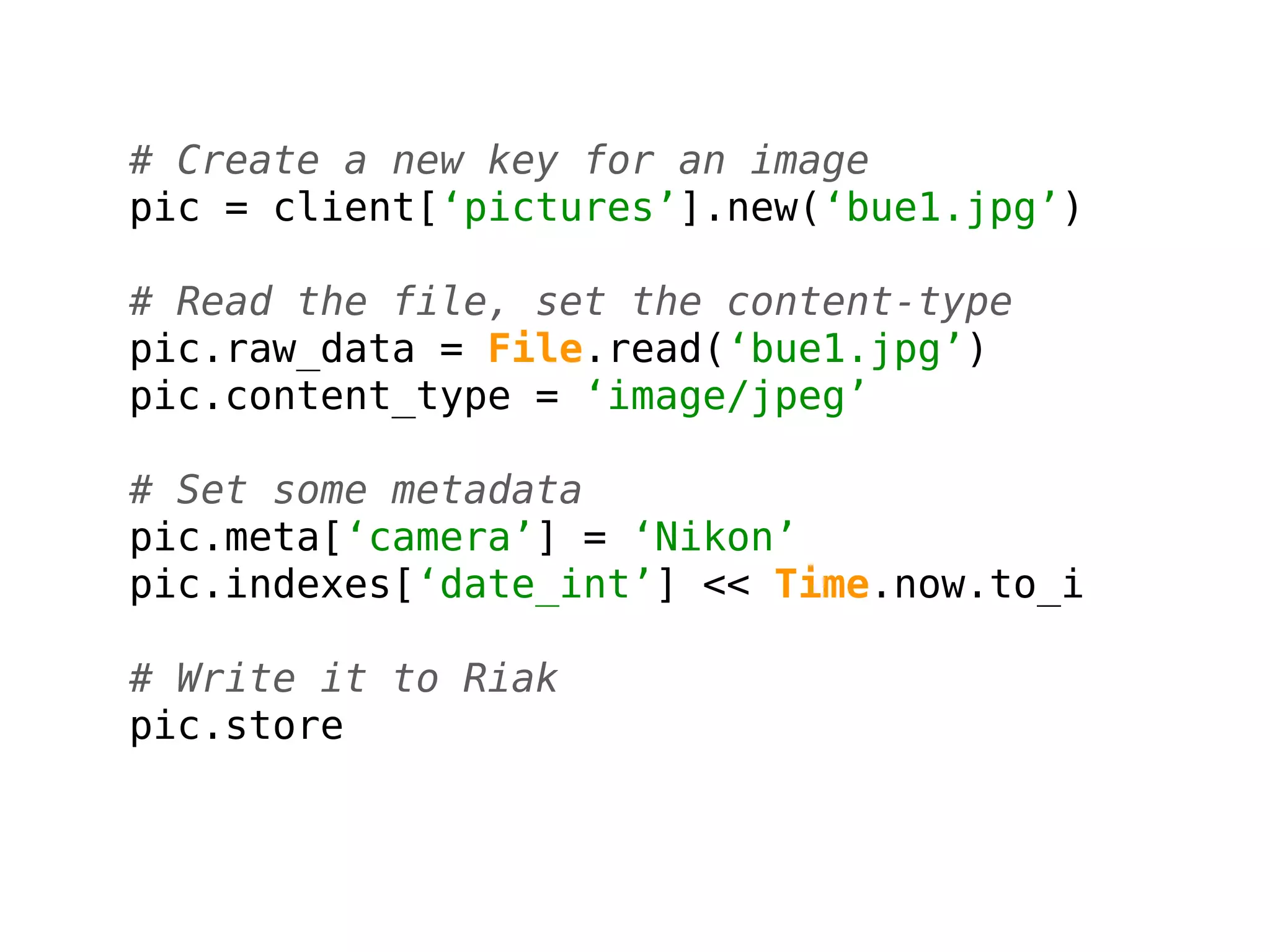 # Create a new key for an image
pic = client[‘pictures’].new(‘bue1.jpg’)

# Read the file, set the content-type
pic.raw_data = File.read(‘bue1.jpg’)
pic.content_type = ‘image/jpeg’

# Set some metadata
pic.meta[‘camera’] = ‘Nikon’
pic.indexes[‘date_int’] << Time.now.to_i

# Write it to Riak
pic.store
 