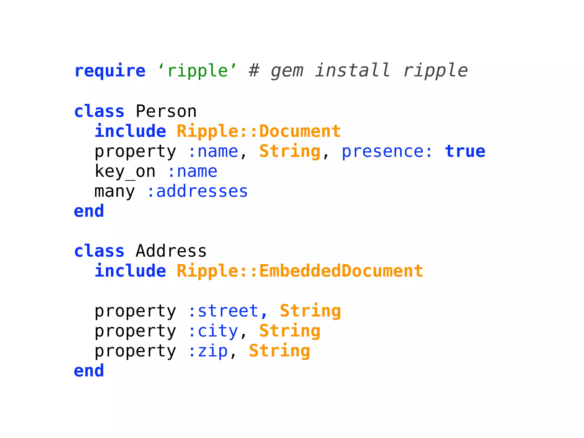 require ‘ripple’ # gem install ripple

class Person
  include Ripple::Document
  property :name, String, presence: true
  key_on :name
  many :addresses
end

class Address
  include Ripple::EmbeddedDocument

  property :street, String
  property :city, String
  property :zip, String
end
 