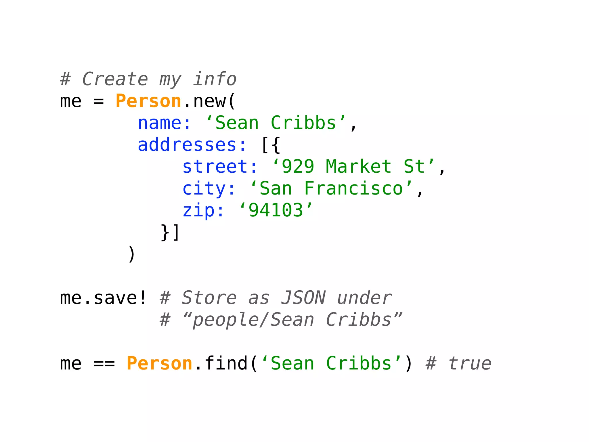 # Create my info
me = Person.new(
        name: ‘Sean Cribbs’,
        addresses: [{
             street: ‘929 Market St’,
             city: ‘San Francisco’,
             zip: ‘94103’
          }]
      )

me.save! # Store as JSON under
         # “people/Sean Cribbs”

me == Person.find(‘Sean Cribbs’) # true
 