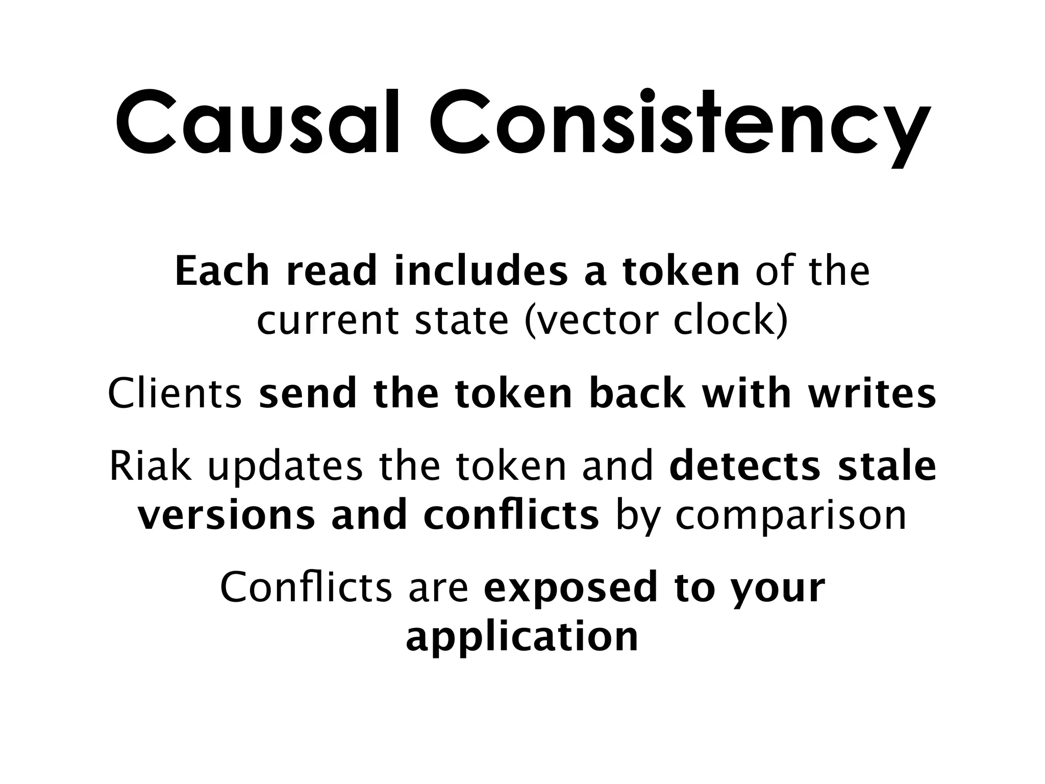 Causal Consistency
   Each read includes a token of the
      current state (vector clock)
Clients send the token back with writes
Riak updates the token and detects stale
 versions and conﬂicts by comparison
     Conﬂicts are exposed to your
              application
 