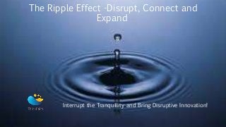 The Ripple Effect -Disrupt, Connect and
Expand
Interrupt the Tranquillity and Bring Disruptive Innovation!
 