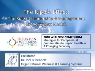 The Ripple Effect: The Role of Leadership & Management in Workplace Health 2010 WELLNESS SYMPOSIUM Strategies for Companies & Communities to Impact Health in  A Changing Economy Facilitator Dr. Joel B. Bennett Organizational Wellness & Learning Systems © 2009; Organizational Wellness & Learning Systems, Inc.—www.organizationalwellness.com 