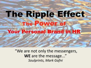 The Ripple Effect
The Power of
Your Personal Brand in HR
“We are not only the messengers,
WE are the message...”
Soulprints, Mark Gafni
 